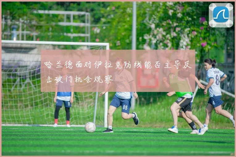 哈兰德面对伊拉克防线能否主导反击破门机会观察