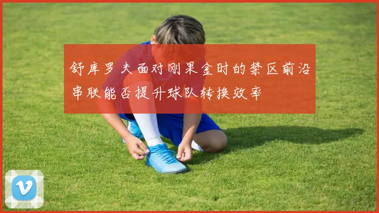 舒库罗夫面对刚果金时的禁区前沿串联能否提升球队转换效率