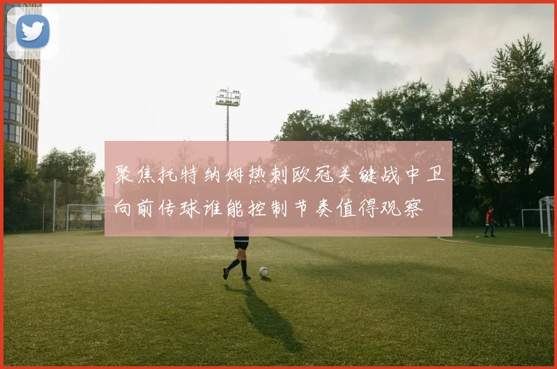 聚焦托特纳姆热刺欧冠关键战中卫向前传球谁能控制节奏值得观察