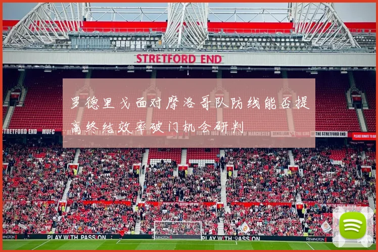 罗德里戈面对摩洛哥队防线能否提高终结效率破门机会研判