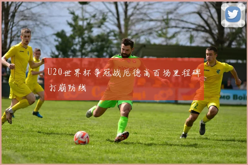 U20世界杯争冠战厄德高百场里程碑打崩防线