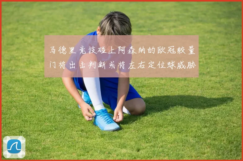 马德里竞技碰上阿森纳的欧冠较量门将出击判断或将左右定位球威胁