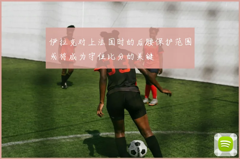 伊拉克对上法国时的后腰保护范围或将成为守住比分的关键