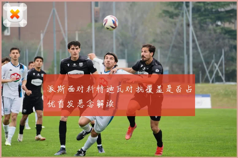 派斯面对科特迪瓦对抗覆盖是否占优首发悬念解读