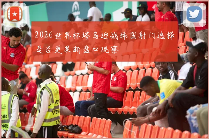 2026世界杯塔乌迎战韩国射门选择是否更果断盘口观察