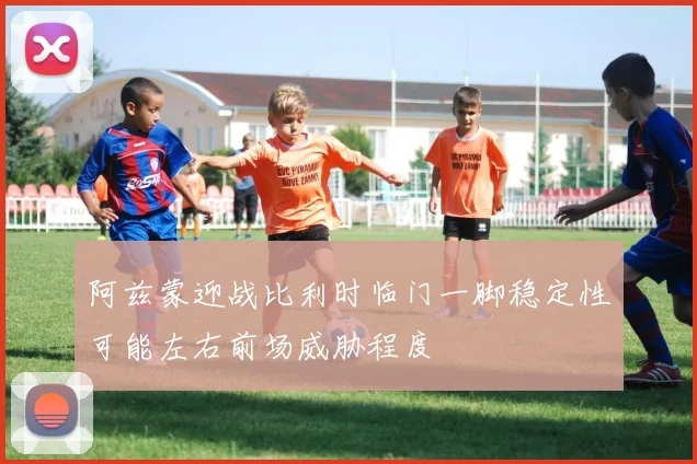 阿兹蒙迎战比利时临门一脚稳定性可能左右前场威胁程度