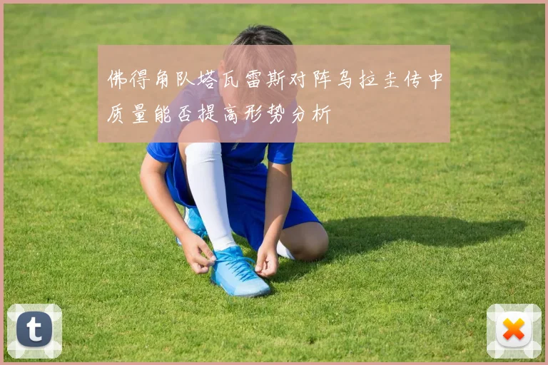 佛得角队塔瓦雷斯对阵乌拉圭传中质量能否提高形势分析