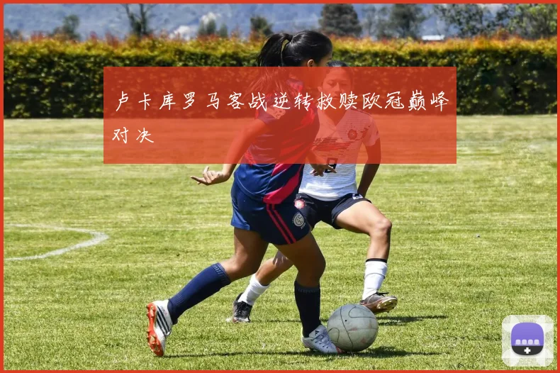 卢卡库罗马客战逆转救赎欧冠巅峰对决