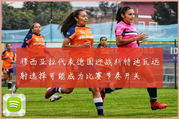 穆西亚拉代表德国迎战科特迪瓦远射选择可能成为比赛节奏开关