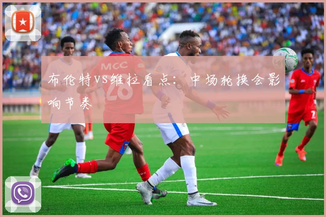布伦特vs维拉看点：中场轮换会影响节奏