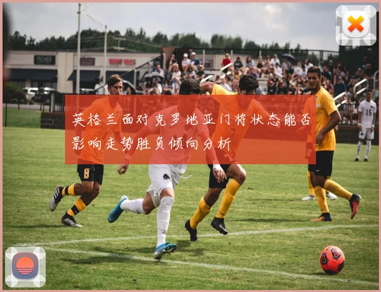 英格兰面对克罗地亚门将状态能否影响走势胜负倾向分析