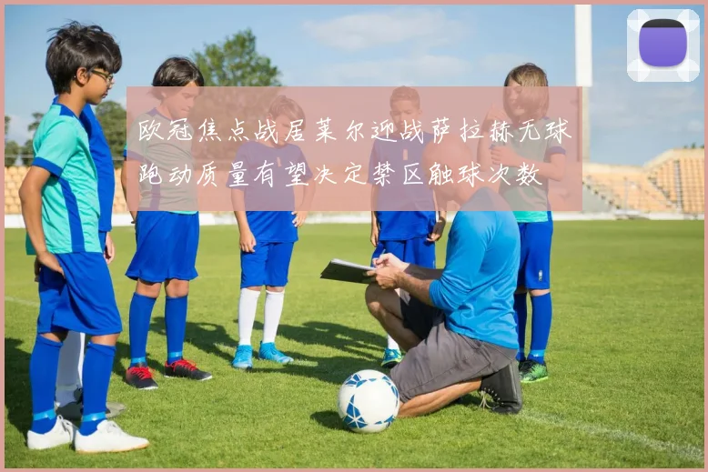 欧冠焦点战居莱尔迎战萨拉赫无球跑动质量有望决定禁区触球次数