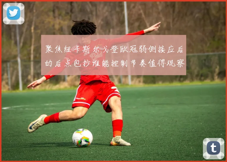 聚焦纽卡斯尔戈登欧冠弱侧接应后的后点包抄谁能控制节奏值得观察