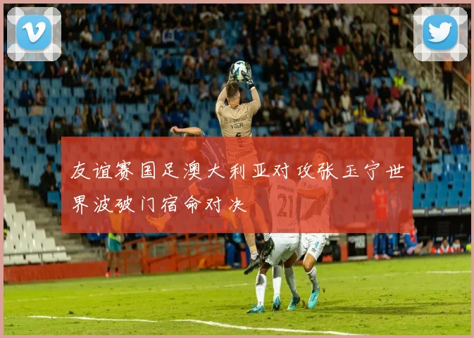 友谊赛国足澳大利亚对攻张玉宁世界波破门宿命对决
