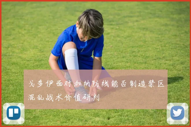 戈多伊面对加纳防线能否制造禁区混乱战术价值研判