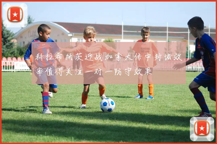 科拉希纳茨迎战加拿大传中封堵效率值得关注一对一防守效果