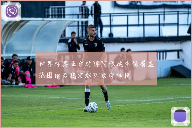 世界杯奥亚尔对阵阿根廷中场覆盖范围能否稳定球队攻守转换