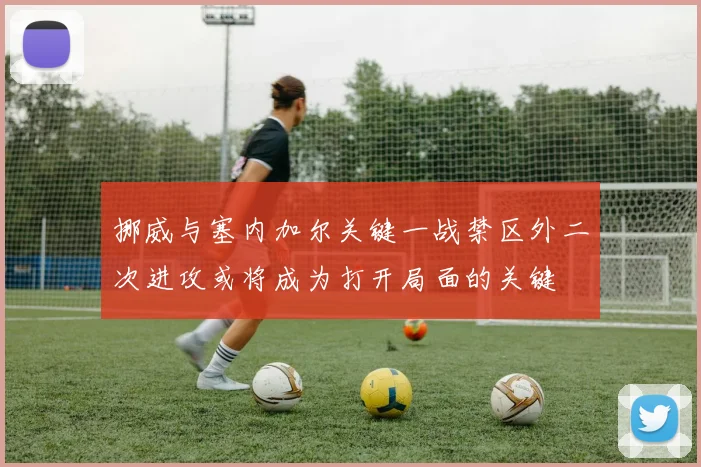 挪威与塞内加尔关键一战禁区外二次进攻或将成为打开局面的关键