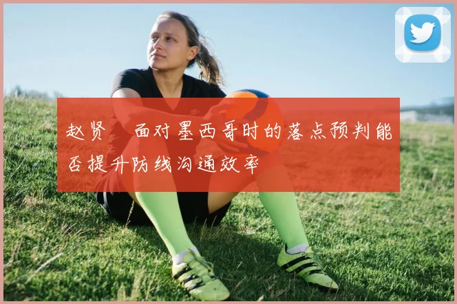 赵贤祐面对墨西哥时的落点预判能否提升防线沟通效率