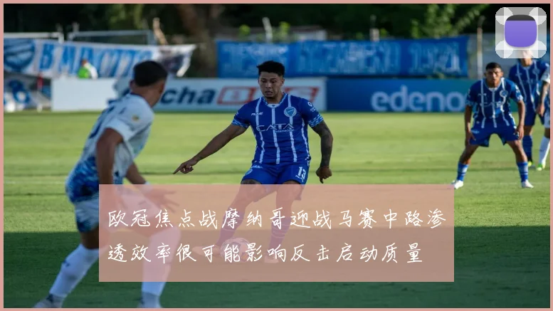 欧冠焦点战摩纳哥迎战马赛中路渗透效率很可能影响反击启动质量
