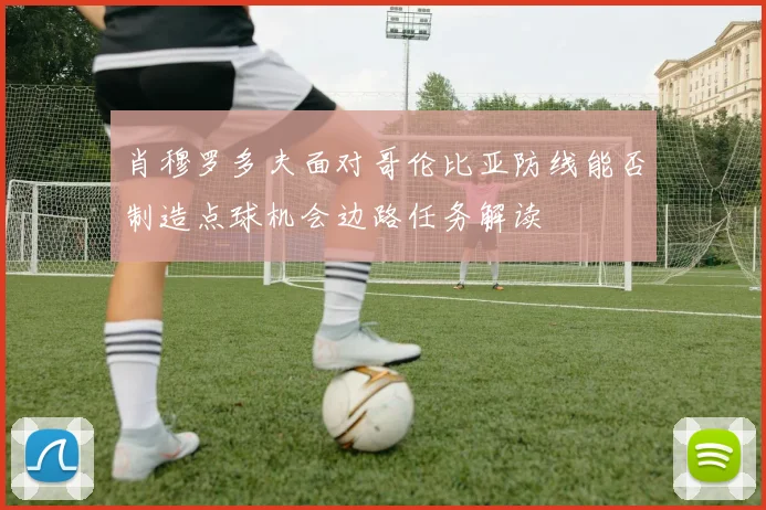 肖穆罗多夫面对哥伦比亚防线能否制造点球机会边路任务解读