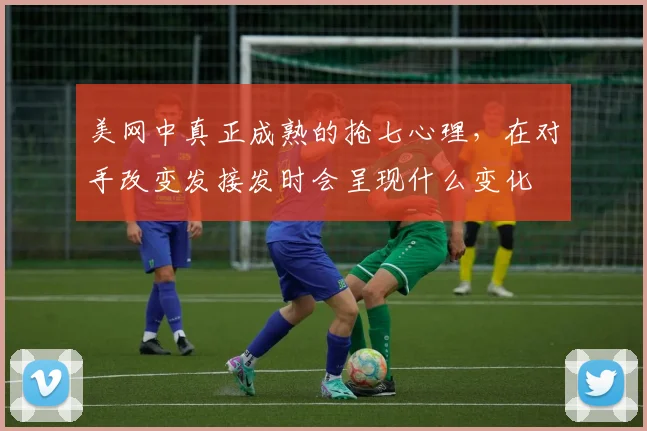 美网中真正成熟的抢七心理，在对手改变发接发时会呈现什么变化