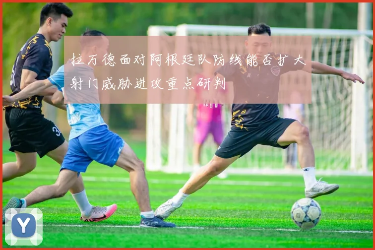 拉万德面对阿根廷队防线能否扩大射门威胁进攻重点研判
