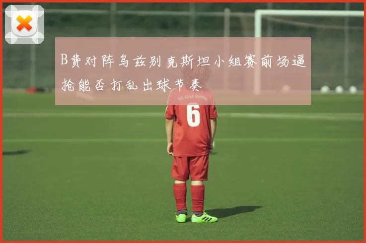 B费对阵乌兹别克斯坦小组赛前场逼抢能否打乱出球节奏