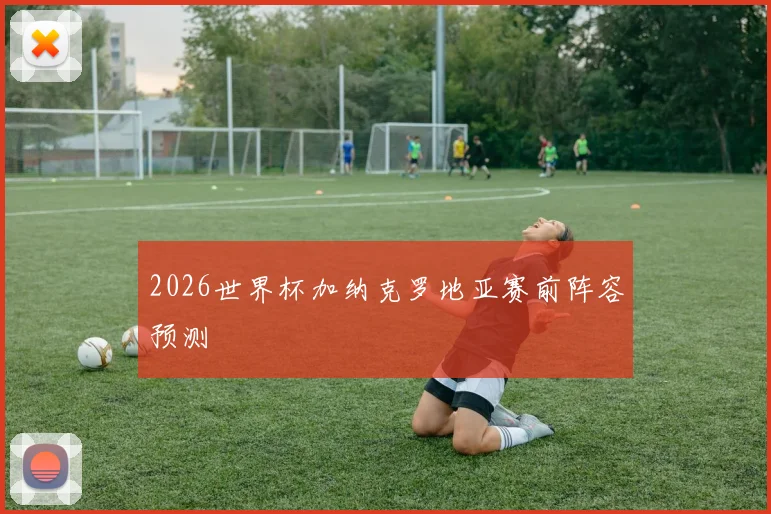 2026世界杯加纳克罗地亚赛前阵容预测