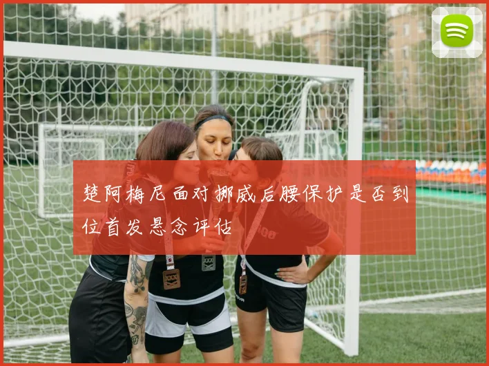 楚阿梅尼面对挪威后腰保护是否到位首发悬念评估