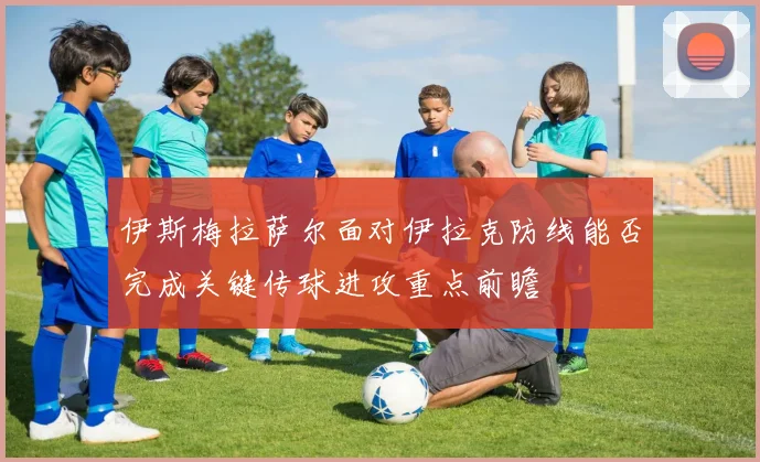 伊斯梅拉萨尔面对伊拉克防线能否完成关键传球进攻重点前瞻