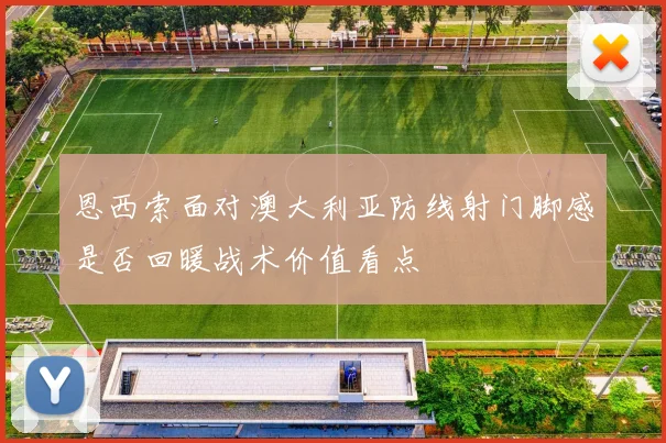 恩西索面对澳大利亚防线射门脚感是否回暖战术价值看点