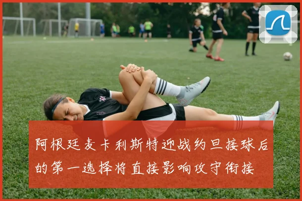 阿根廷麦卡利斯特迎战约旦接球后的第一选择将直接影响攻守衔接
