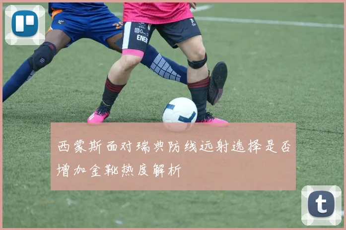 西蒙斯面对瑞典防线远射选择是否增加金靴热度解析