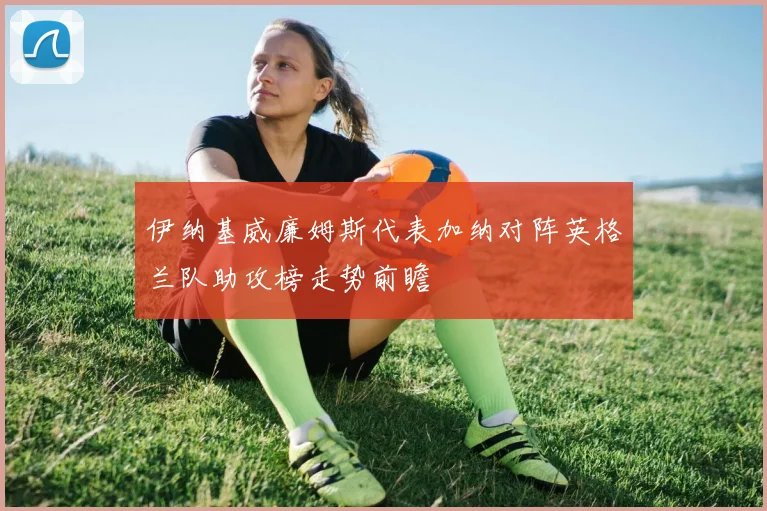 伊纳基威廉姆斯代表加纳对阵英格兰队助攻榜走势前瞻