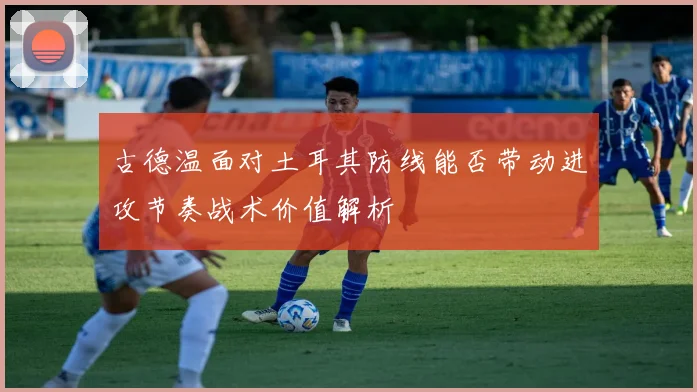 古德温面对土耳其防线能否带动进攻节奏战术价值解析