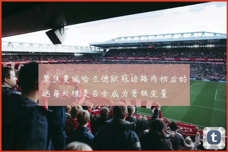 聚焦曼城哈兰德欧冠边路内切后的远角处理是否会成为晋级变量
