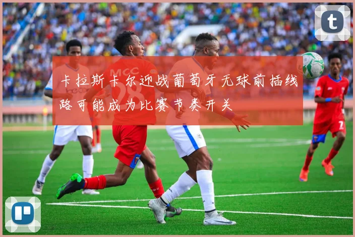卡拉斯卡尔迎战葡萄牙无球前插线路可能成为比赛节奏开关
