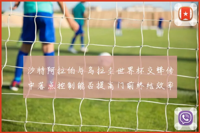 沙特阿拉伯与乌拉圭世界杯交锋传中落点控制能否提高门前终结效率