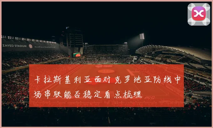 卡拉斯基利亚面对克罗地亚防线中场串联能否稳定看点梳理