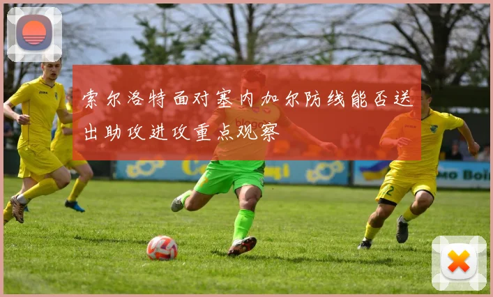 索尔洛特面对塞内加尔防线能否送出助攻进攻重点观察