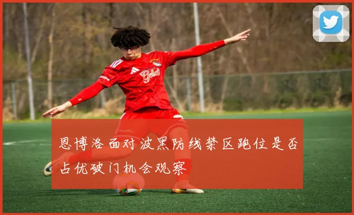 恩博洛面对波黑防线禁区跑位是否占优破门机会观察
