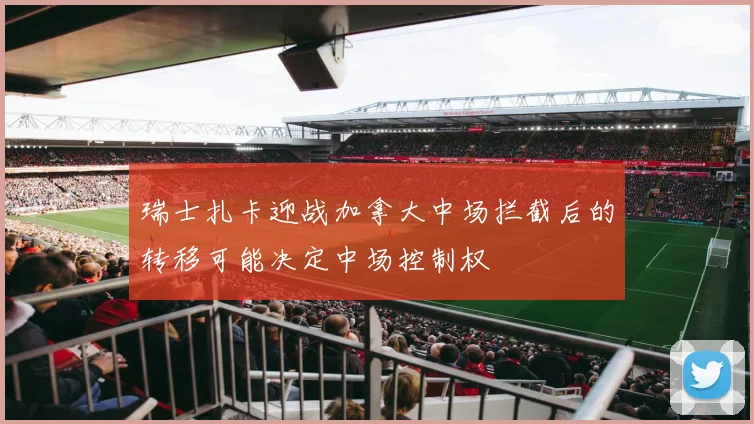 瑞士扎卡迎战加拿大中场拦截后的转移可能决定中场控制权