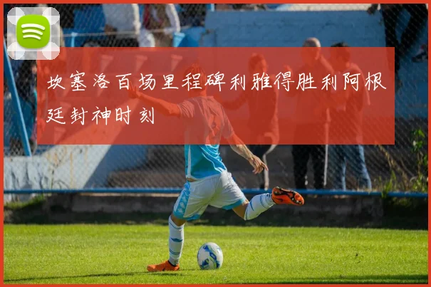 坎塞洛百场里程碑利雅得胜利阿根廷封神时刻