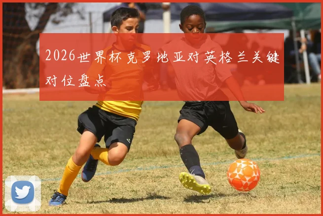 2026世界杯克罗地亚对英格兰关键对位盘点
