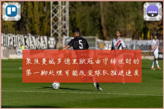 聚焦曼城罗德里欧冠由守转攻时的第一脚处理可能改变球队推进速度