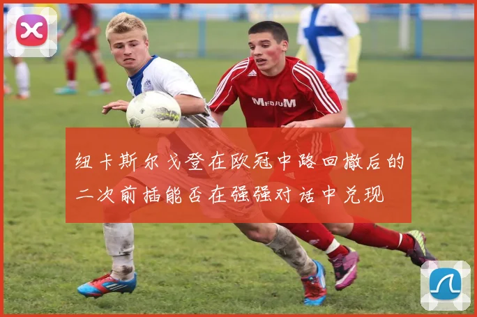 纽卡斯尔戈登在欧冠中路回撤后的二次前插能否在强强对话中兑现
