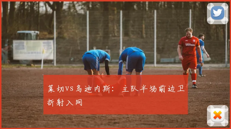莱切vs乌迪内斯:主队半场前边卫折射入网