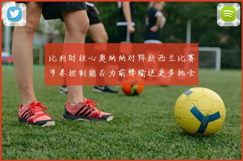比利时核心奥纳纳对阵新西兰比赛节奏控制能否为前锋输送更多机会