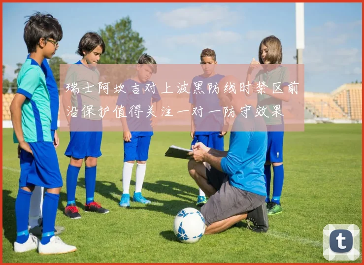 瑞士阿坎吉对上波黑防线时禁区前沿保护值得关注一对一防守效果